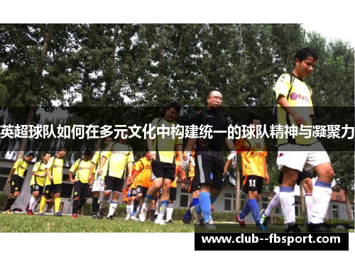 英超球队如何在多元文化中构建统一的球队精神与凝聚力